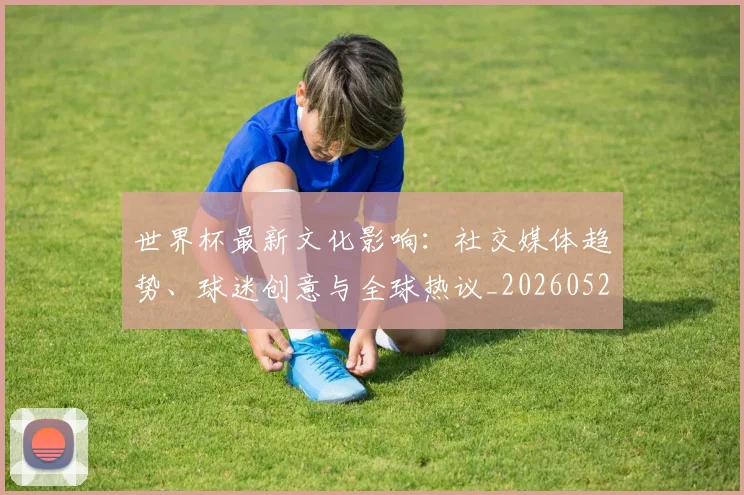 世界杯最新文化影响:社交媒体趋势、球迷创意与全球热议_20260521201653_20260607160431