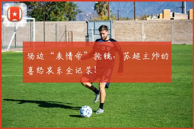 场边“表情帝”抢镜，苏超主帅的喜怒哀乐全记录！
