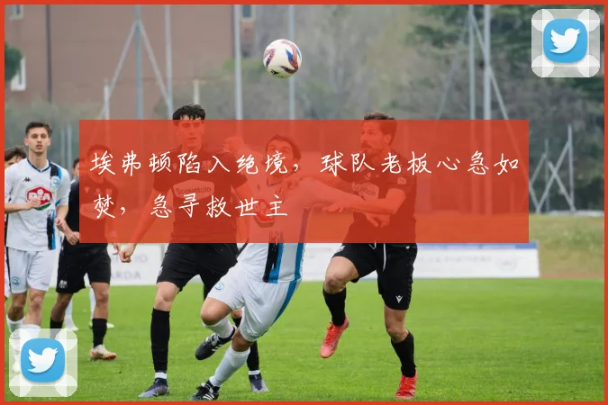 埃弗顿陷入绝境，球队老板心急如焚，急寻救世主