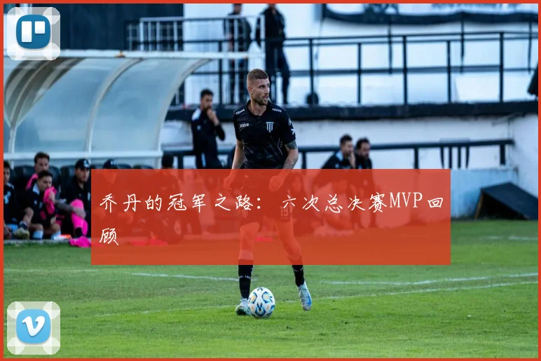 乔丹的冠军之路：六次总决赛MVP回顾