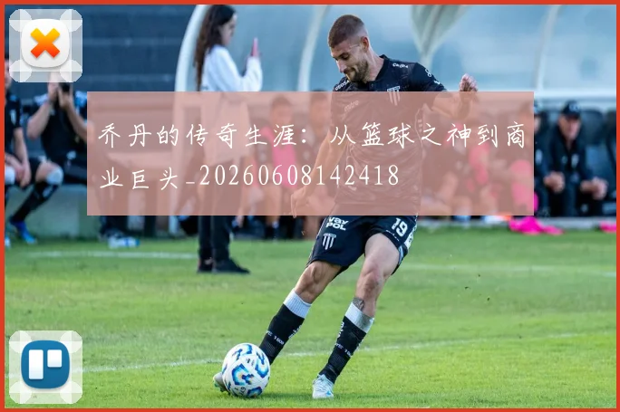 乔丹的传奇生涯:从篮球之神到商业巨头_20260608142418