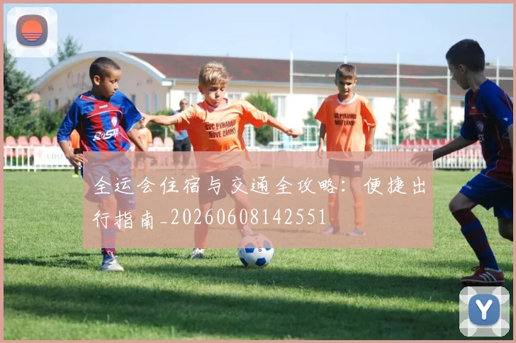 全运会住宿与交通全攻略：便捷出行指南_20260608142551